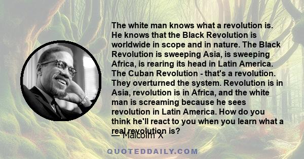 The white man knows what a revolution is. He knows that the Black Revolution is worldwide in scope and in nature. The Black Revolution is sweeping Asia, is sweeping Africa, is rearing its head in Latin America. The