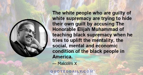 The white people who are guilty of white supremacy are trying to hide their own guilt by accusing The Honorable Elijah Muhammad of teaching black supremacy when he tries to uplift the mentality, the social, mental and