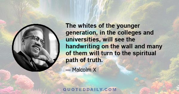 The whites of the younger generation, in the colleges and universities, will see the handwriting on the wall and many of them will turn to the spiritual path of truth.