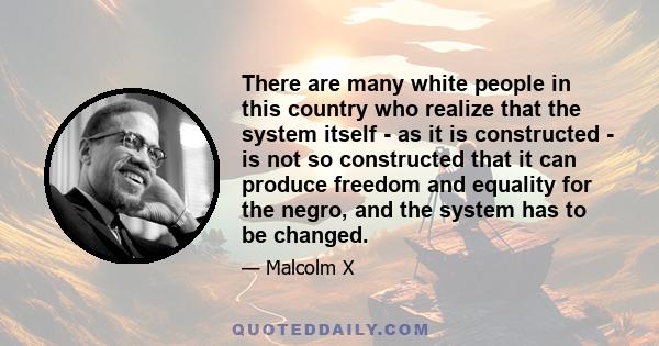 There are many white people in this country who realize that the system itself - as it is constructed - is not so constructed that it can produce freedom and equality for the negro, and the system has to be changed.