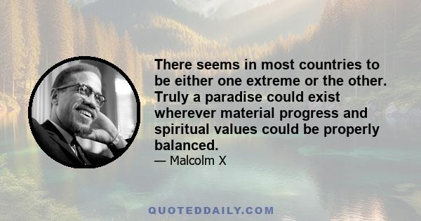 There seems in most countries to be either one extreme or the other. Truly a paradise could exist wherever material progress and spiritual values could be properly balanced.