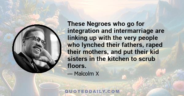 These Negroes who go for integration and intermarriage are linking up with the very people who lynched their fathers, raped their mothers, and put their kid sisters in the kitchen to scrub floors.