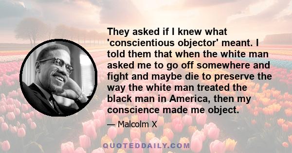 They asked if I knew what 'conscientious objector' meant. I told them that when the white man asked me to go off somewhere and fight and maybe die to preserve the way the white man treated the black man in America, then 