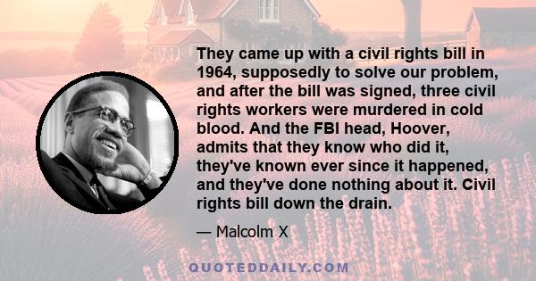 They came up with a civil rights bill in 1964, supposedly to solve our problem, and after the bill was signed, three civil rights workers were murdered in cold blood. And the FBI head, Hoover, admits that they know who