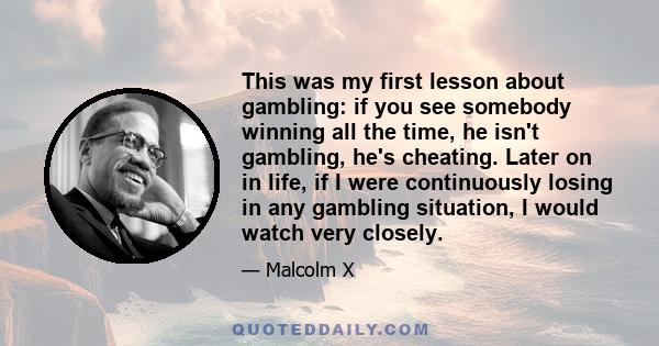 This was my first lesson about gambling: if you see somebody winning all the time, he isn't gambling, he's cheating. Later on in life, if I were continuously losing in any gambling situation, I would watch very closely.