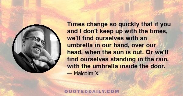 Times change so quickly that if you and I don't keep up with the times, we'll find ourselves with an umbrella in our hand, over our head, when the sun is out. Or we'll find ourselves standing in the rain, with the