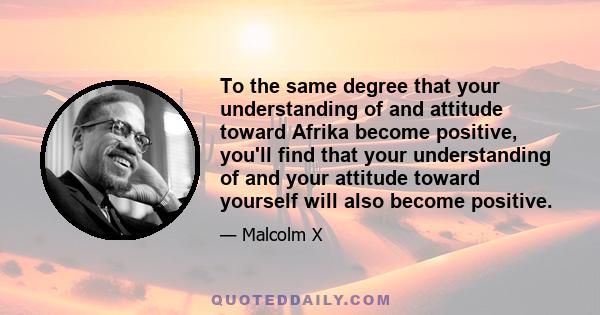 To the same degree that your understanding of and attitude toward Afrika become positive, you'll find that your understanding of and your attitude toward yourself will also become positive.