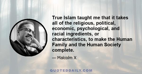 True Islam taught me that it takes all of the religious, political, economic, psychological, and racial ingredients, or characteristics, to make the Human Family and the Human Society complete.