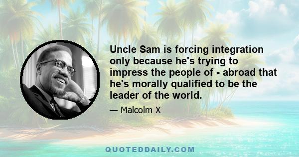 Uncle Sam is forcing integration only because he's trying to impress the people of - abroad that he's morally qualified to be the leader of the world.