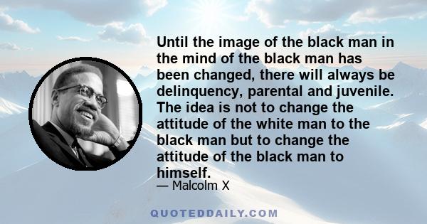 Until the image of the black man in the mind of the black man has been changed, there will always be delinquency, parental and juvenile. The idea is not to change the attitude of the white man to the black man but to