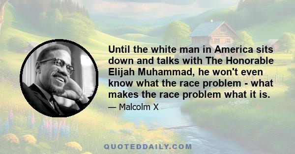 Until the white man in America sits down and talks with The Honorable Elijah Muhammad, he won't even know what the race problem - what makes the race problem what it is.