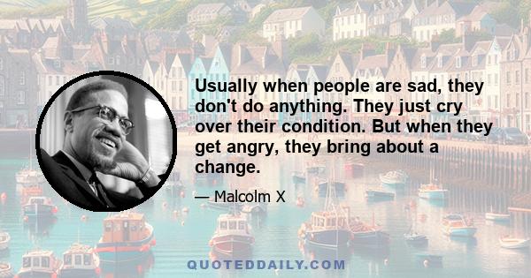 Usually when people are sad, they don't do anything. They just cry over their condition. But when they get angry, they bring about a change.