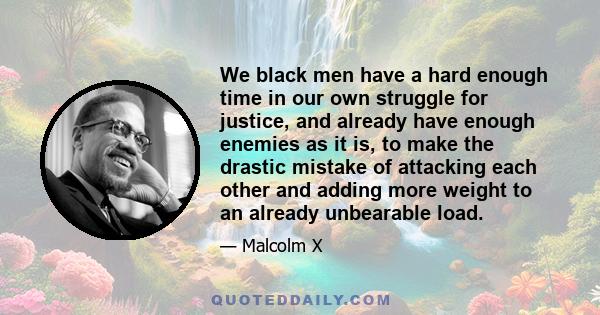 We black men have a hard enough time in our own struggle for justice, and already have enough enemies as it is, to make the drastic mistake of attacking each other and adding more weight to an already unbearable load.