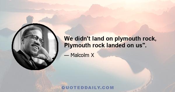 We didn't land on plymouth rock, Plymouth rock landed on us.