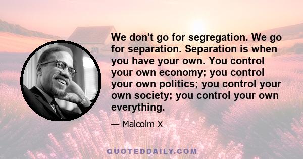 We don't go for segregation. We go for separation. Separation is when you have your own. You control your own economy; you control your own politics; you control your own society; you control your own everything.