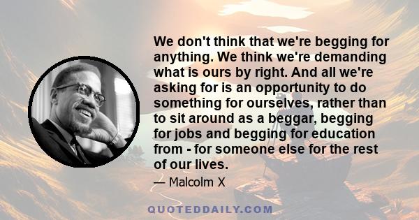 We don't think that we're begging for anything. We think we're demanding what is ours by right. And all we're asking for is an opportunity to do something for ourselves, rather than to sit around as a beggar, begging