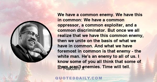 We have a common enemy. We have this in common: We have a common oppressor, a common exploiter, and a common discriminator. But once we all realize that we have this common enemy, then we unite on the basis of what we