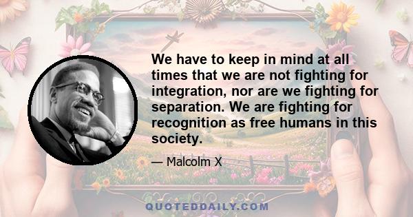 We have to keep in mind at all times that we are not fighting for integration, nor are we fighting for separation. We are fighting for recognition as free humans in this society.