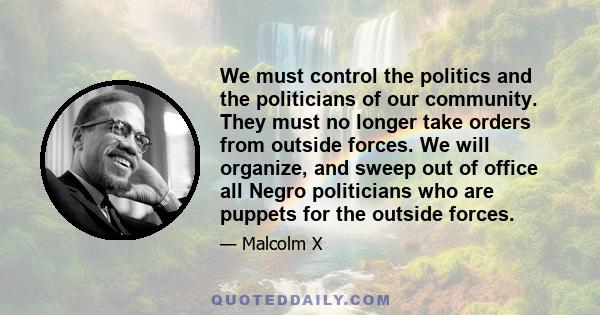 We must control the politics and the politicians of our community. They must no longer take orders from outside forces. We will organize, and sweep out of office all Negro politicians who are puppets for the outside