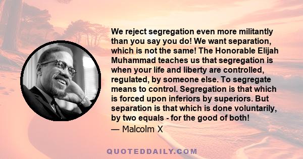 We reject segregation even more militantly than you say you do! We want separation, which is not the same! The Honorable Elijah Muhammad teaches us that segregation is when your life and liberty are controlled,