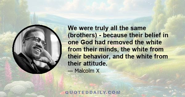 We were truly all the same (brothers) - because their belief in one God had removed the white from their minds, the white from their behavior, and the white from their attitude.