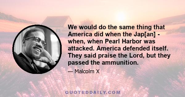 We would do the same thing that America did when the Jap[an] - when, when Pearl Harbor was attacked. America defended itself. They said praise the Lord, but they passed the ammunition.