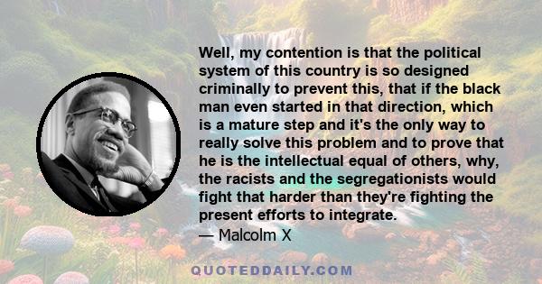 Well, my contention is that the political system of this country is so designed criminally to prevent this, that if the black man even started in that direction, which is a mature step and it's the only way to really