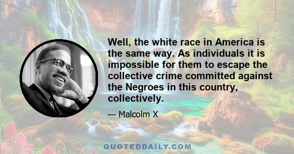 Well, the white race in America is the same way. As individuals it is impossible for them to escape the collective crime committed against the Negroes in this country, collectively.