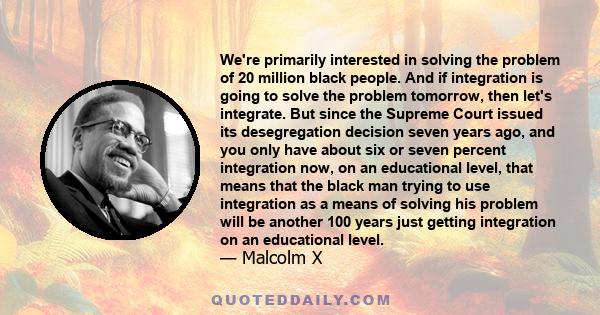 We're primarily interested in solving the problem of 20 million black people. And if integration is going to solve the problem tomorrow, then let's integrate. But since the Supreme Court issued its desegregation