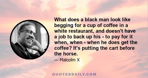 What does a black man look like begging for a cup of coffee in a white restaurant, and doesn't have a job to back up his - to pay for it when, when - when he does get the coffee? It's putting the cart before the horse.