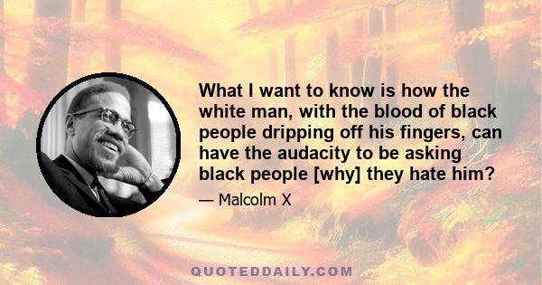 What I want to know is how the white man, with the blood of black people dripping off his fingers, can have the audacity to be asking black people [why] they hate him?