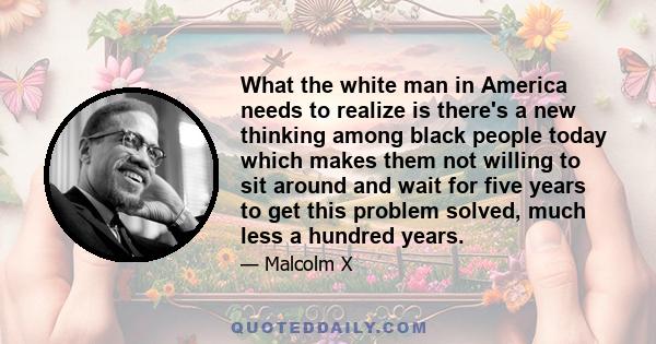 What the white man in America needs to realize is there's a new thinking among black people today which makes them not willing to sit around and wait for five years to get this problem solved, much less a hundred years.