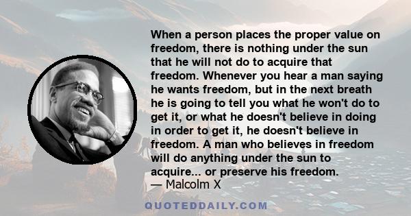 When a person places the proper value on freedom, there is nothing under the sun that he will not do to acquire that freedom. Whenever you hear a man saying he wants freedom, but in the next breath he is going to tell