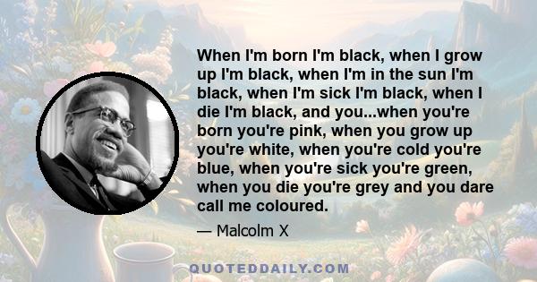 When I'm born I'm black, when I grow up I'm black, when I'm in the sun I'm black, when I'm sick I'm black, when I die I'm black, and you...when you're born you're pink, when you grow up you're white, when you're cold