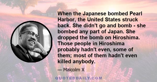 When the Japanese bombed Pearl Harbor, the United States struck back. She didn't go and bomb - she bombed any part of Japan. She dropped the bomb on Hiroshima. Those people in Hiroshima probably hadn't even, some of