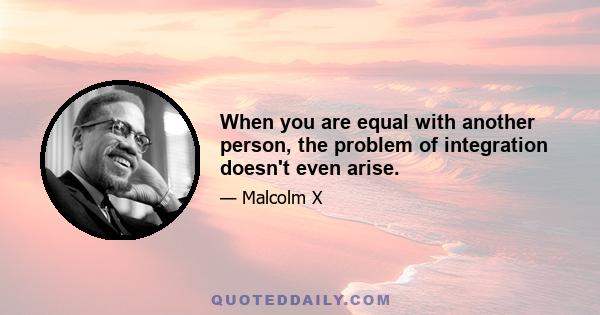 When you are equal with another person, the problem of integration doesn't even arise.