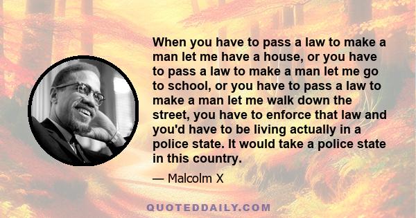 When you have to pass a law to make a man let me have a house, or you have to pass a law to make a man let me go to school, or you have to pass a law to make a man let me walk down the street, you have to enforce that