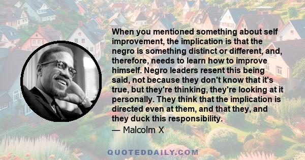 When you mentioned something about self improvement, the implication is that the negro is something distinct or different, and, therefore, needs to learn how to improve himself. Negro leaders resent this being said, not 