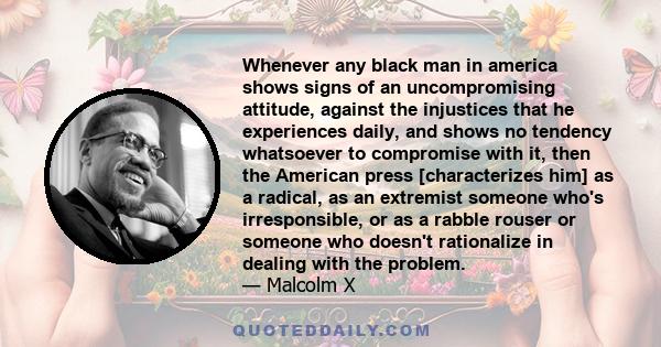 Whenever any black man in america shows signs of an uncompromising attitude, against the injustices that he experiences daily, and shows no tendency whatsoever to compromise with it, then the American press