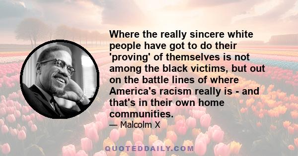 Where the really sincere white people have got to do their 'proving' of themselves is not among the black victims, but out on the battle lines of where America's racism really is - and that's in their own home