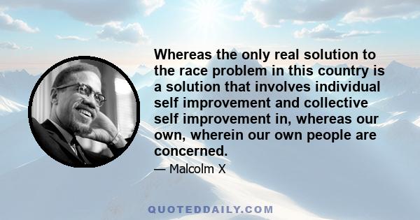 Whereas the only real solution to the race problem in this country is a solution that involves individual self improvement and collective self improvement in, whereas our own, wherein our own people are concerned.