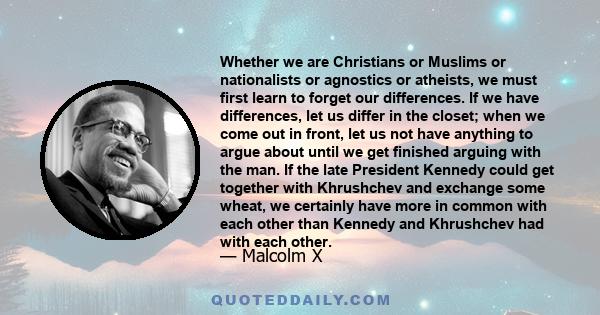 Whether we are Christians or Muslims or nationalists or agnostics or atheists, we must first learn to forget our differences. If we have differences, let us differ in the closet; when we come out in front, let us not