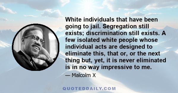 White individuals that have been going to jail. Segregation still exists; discrimination still exists. A few isolated white people whose individual acts are designed to eliminate this, that or, or the next thing but,