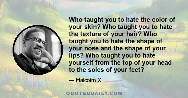 Who taught you to hate the color of your skin? Who taught you to hate the texture of your hair? Who taught you to hate the shape of your nose and the shape of your lips? Who taught you to hate yourself from the top of