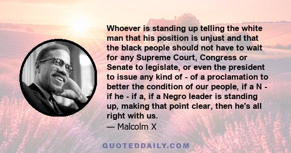 Whoever is standing up telling the white man that his position is unjust and that the black people should not have to wait for any Supreme Court, Congress or Senate to legislate, or even the president to issue any kind