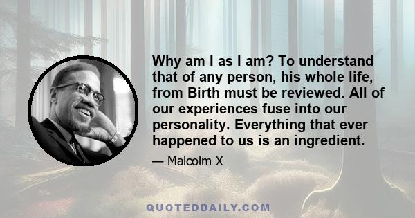 Why am I as I am? To understand that of any person, his whole life, from Birth must be reviewed. All of our experiences fuse into our personality. Everything that ever happened to us is an ingredient.