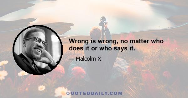 Wrong is wrong, no matter who does it or who says it.