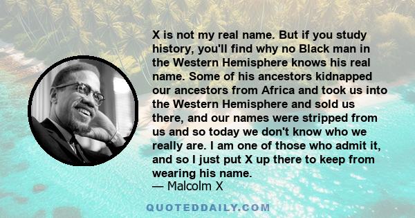 X is not my real name. But if you study history, you'll find why no Black man in the Western Hemisphere knows his real name. Some of his ancestors kidnapped our ancestors from Africa and took us into the Western