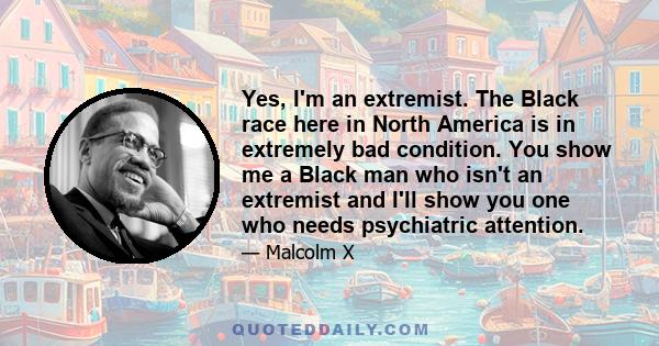 Yes, I'm an extremist. The Black race here in North America is in extremely bad condition. You show me a Black man who isn't an extremist and I'll show you one who needs psychiatric attention.