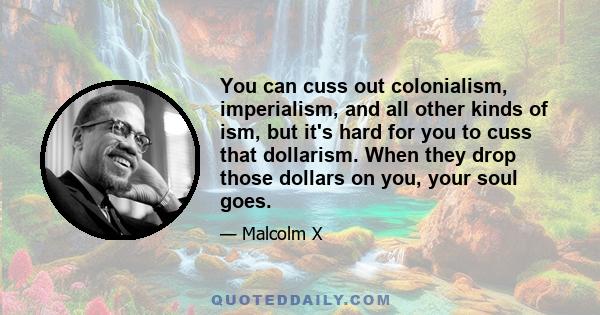 You can cuss out colonialism, imperialism, and all other kinds of ism, but it's hard for you to cuss that dollarism. When they drop those dollars on you, your soul goes.